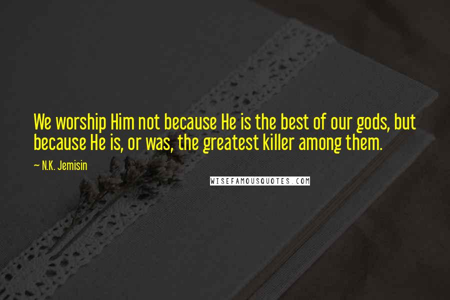 N.K. Jemisin Quotes: We worship Him not because He is the best of our gods, but because He is, or was, the greatest killer among them.