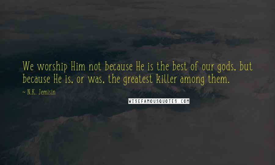 N.K. Jemisin Quotes: We worship Him not because He is the best of our gods, but because He is, or was, the greatest killer among them.