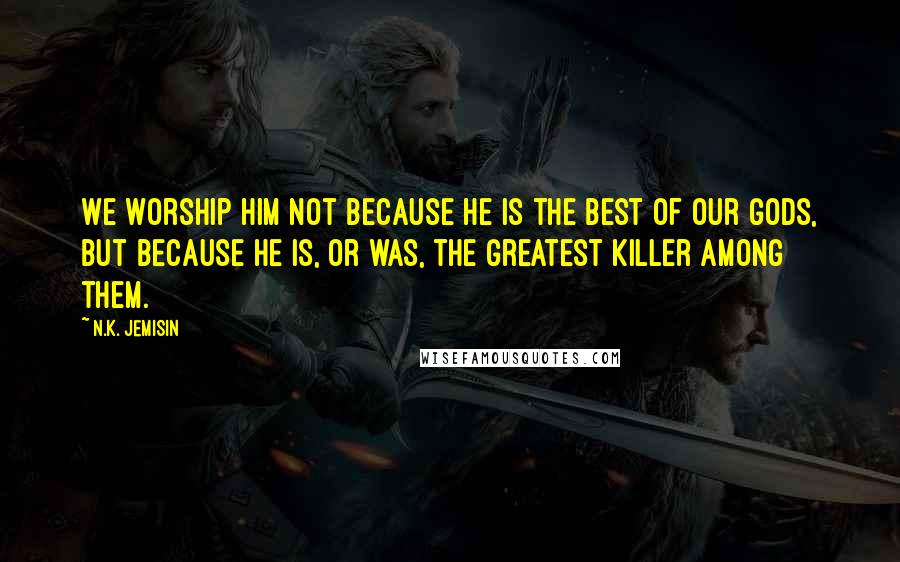 N.K. Jemisin Quotes: We worship Him not because He is the best of our gods, but because He is, or was, the greatest killer among them.