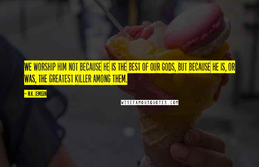 N.K. Jemisin Quotes: We worship Him not because He is the best of our gods, but because He is, or was, the greatest killer among them.