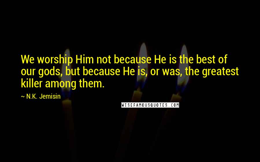 N.K. Jemisin Quotes: We worship Him not because He is the best of our gods, but because He is, or was, the greatest killer among them.