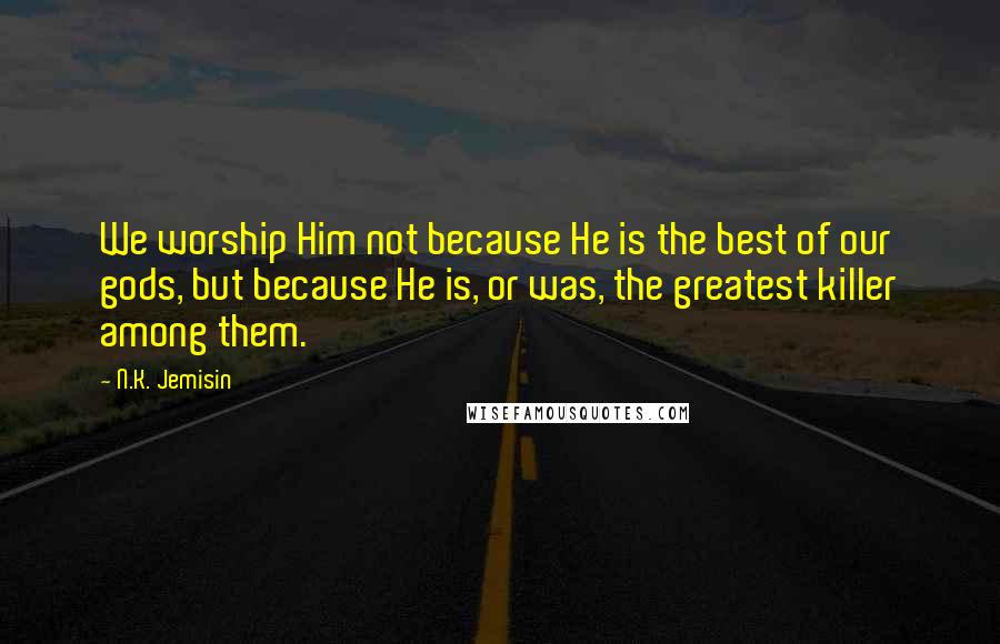 N.K. Jemisin Quotes: We worship Him not because He is the best of our gods, but because He is, or was, the greatest killer among them.