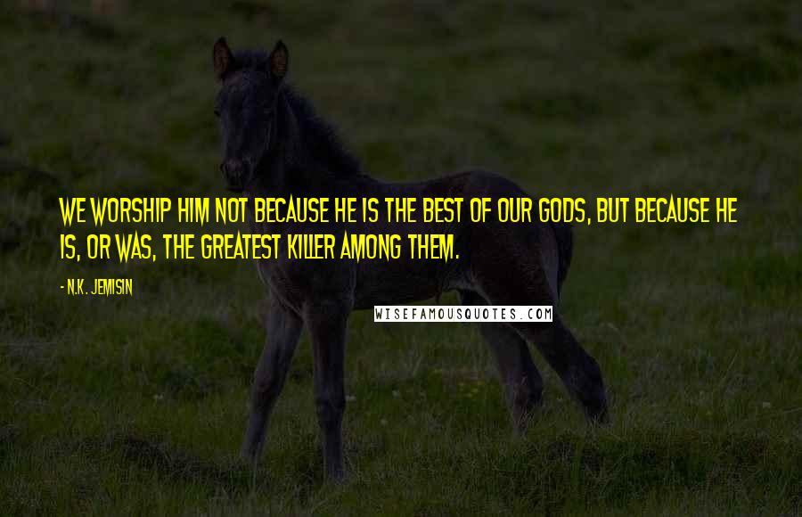 N.K. Jemisin Quotes: We worship Him not because He is the best of our gods, but because He is, or was, the greatest killer among them.