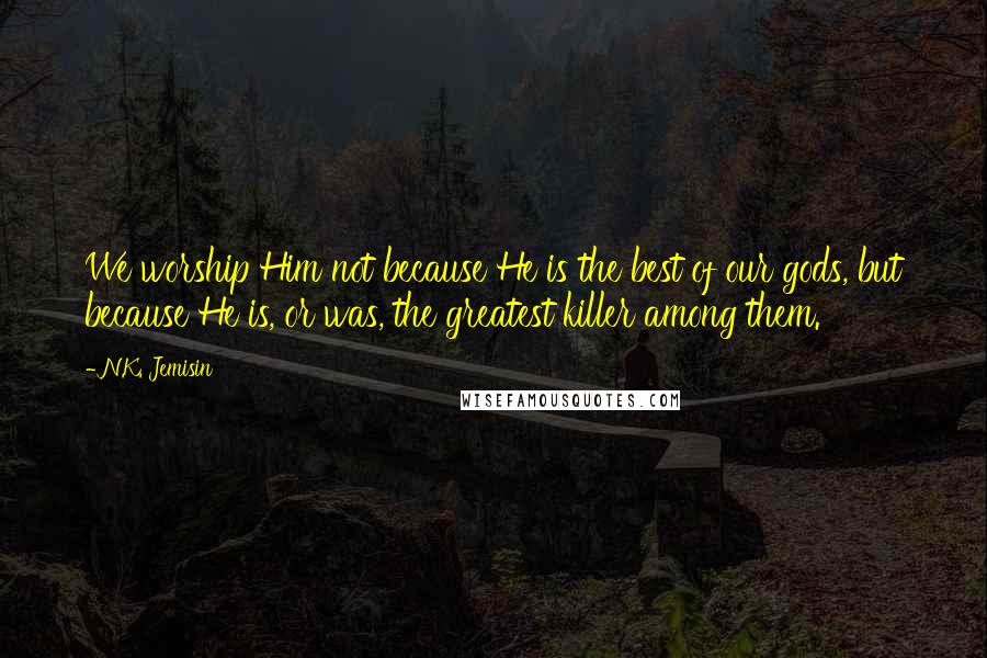 N.K. Jemisin Quotes: We worship Him not because He is the best of our gods, but because He is, or was, the greatest killer among them.