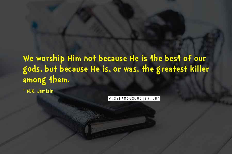 N.K. Jemisin Quotes: We worship Him not because He is the best of our gods, but because He is, or was, the greatest killer among them.