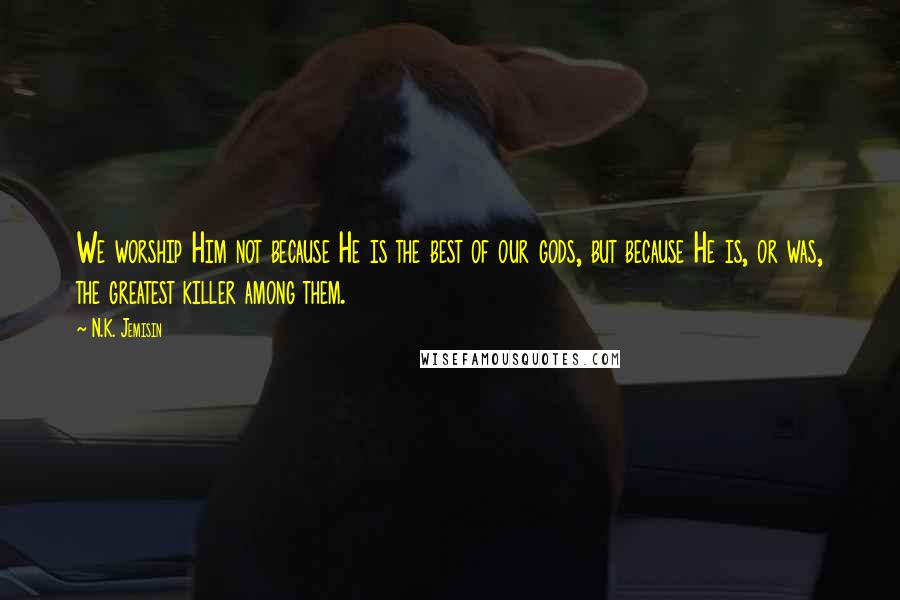 N.K. Jemisin Quotes: We worship Him not because He is the best of our gods, but because He is, or was, the greatest killer among them.