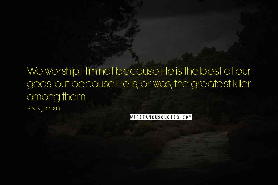 N.K. Jemisin Quotes: We worship Him not because He is the best of our gods, but because He is, or was, the greatest killer among them.