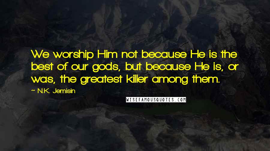 N.K. Jemisin Quotes: We worship Him not because He is the best of our gods, but because He is, or was, the greatest killer among them.