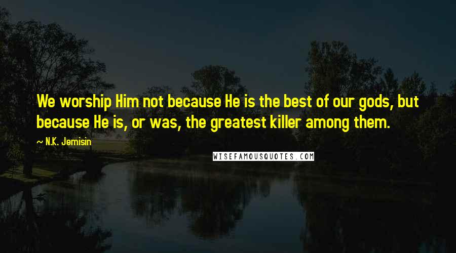 N.K. Jemisin Quotes: We worship Him not because He is the best of our gods, but because He is, or was, the greatest killer among them.