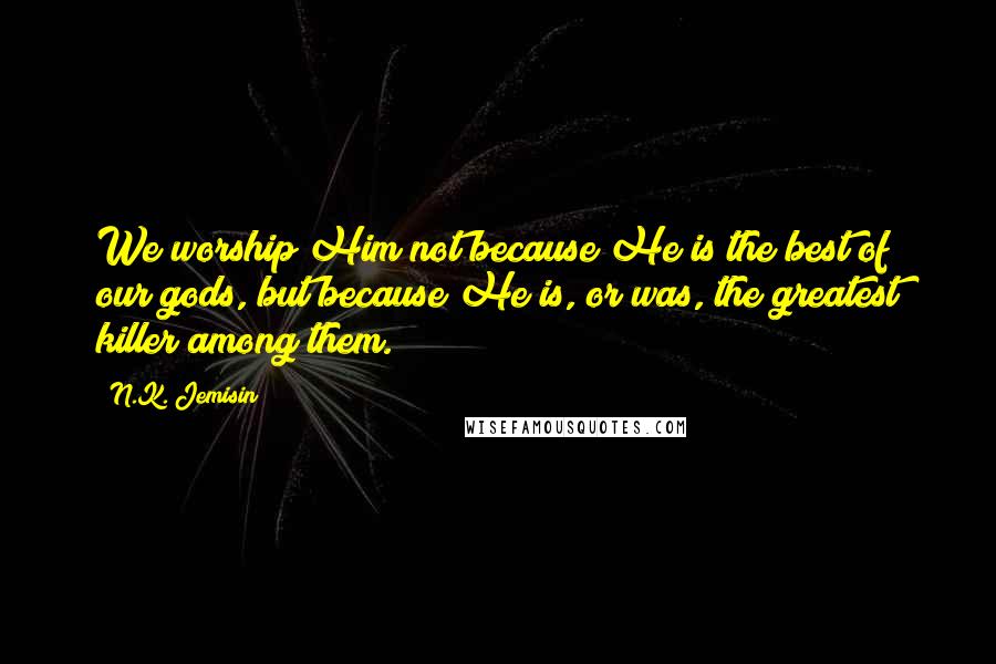 N.K. Jemisin Quotes: We worship Him not because He is the best of our gods, but because He is, or was, the greatest killer among them.