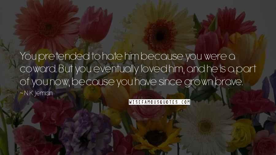 N.K. Jemisin Quotes: You pretended to hate him because you were a coward. But you eventually loved him, and he is a part of you now, because you have since grown brave.