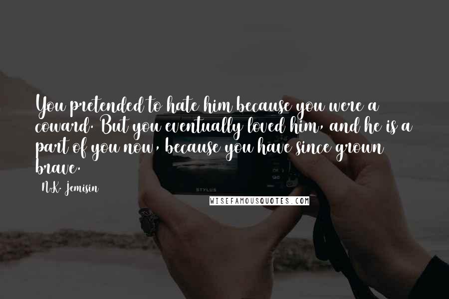 N.K. Jemisin Quotes: You pretended to hate him because you were a coward. But you eventually loved him, and he is a part of you now, because you have since grown brave.