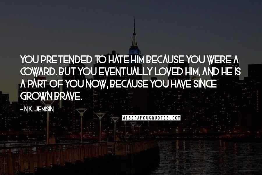 N.K. Jemisin Quotes: You pretended to hate him because you were a coward. But you eventually loved him, and he is a part of you now, because you have since grown brave.