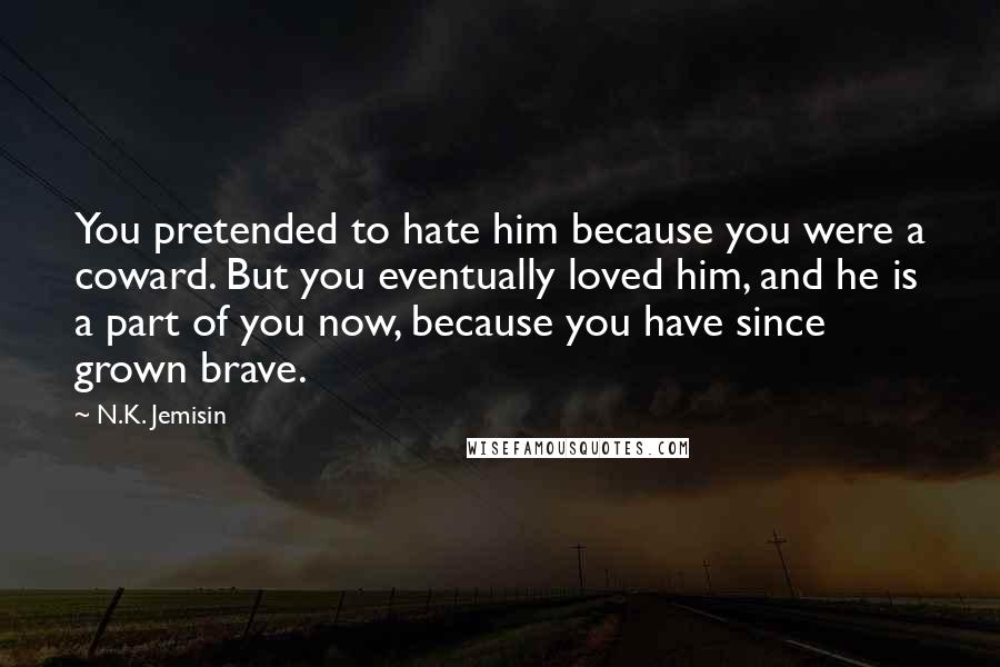 N.K. Jemisin Quotes: You pretended to hate him because you were a coward. But you eventually loved him, and he is a part of you now, because you have since grown brave.