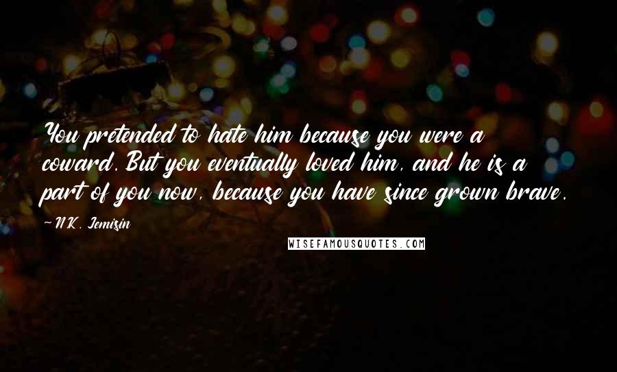 N.K. Jemisin Quotes: You pretended to hate him because you were a coward. But you eventually loved him, and he is a part of you now, because you have since grown brave.