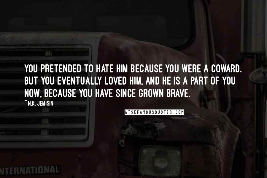 N.K. Jemisin Quotes: You pretended to hate him because you were a coward. But you eventually loved him, and he is a part of you now, because you have since grown brave.