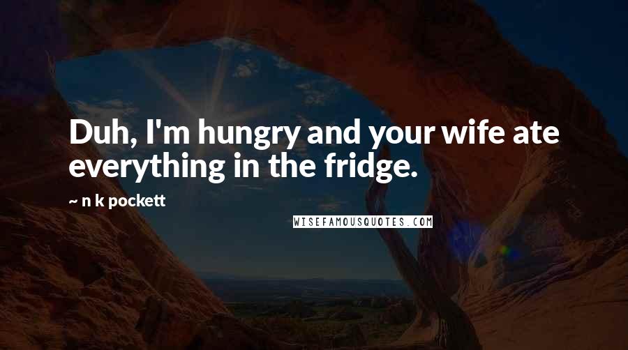 N K Pockett Quotes: Duh, I'm hungry and your wife ate everything in the fridge.