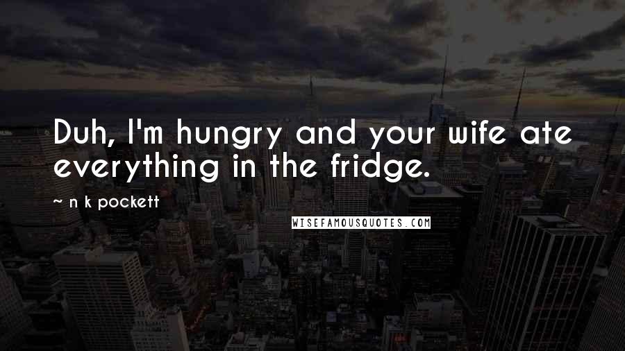 N K Pockett Quotes: Duh, I'm hungry and your wife ate everything in the fridge.