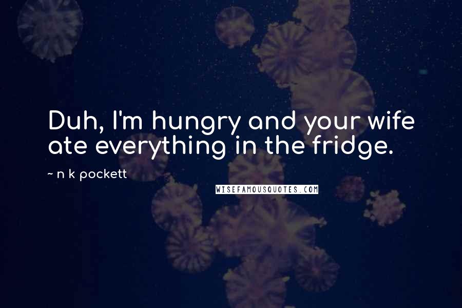 N K Pockett Quotes: Duh, I'm hungry and your wife ate everything in the fridge.