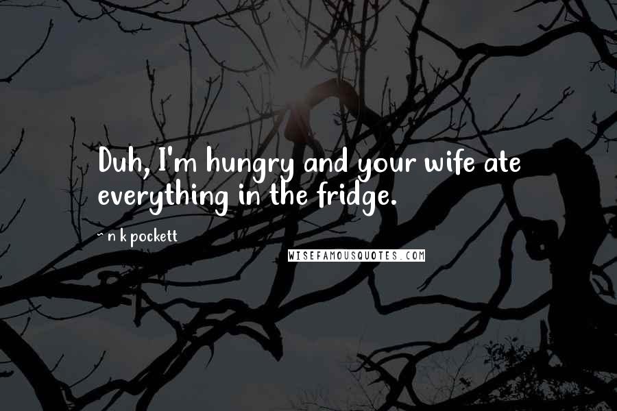 N K Pockett Quotes: Duh, I'm hungry and your wife ate everything in the fridge.