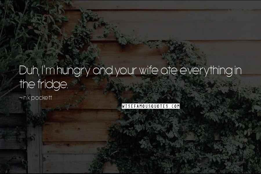 N K Pockett Quotes: Duh, I'm hungry and your wife ate everything in the fridge.