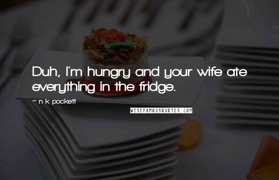 N K Pockett Quotes: Duh, I'm hungry and your wife ate everything in the fridge.