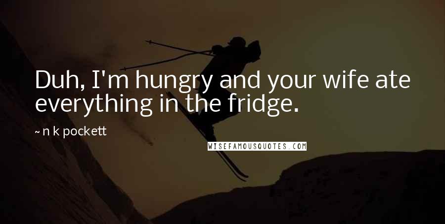 N K Pockett Quotes: Duh, I'm hungry and your wife ate everything in the fridge.