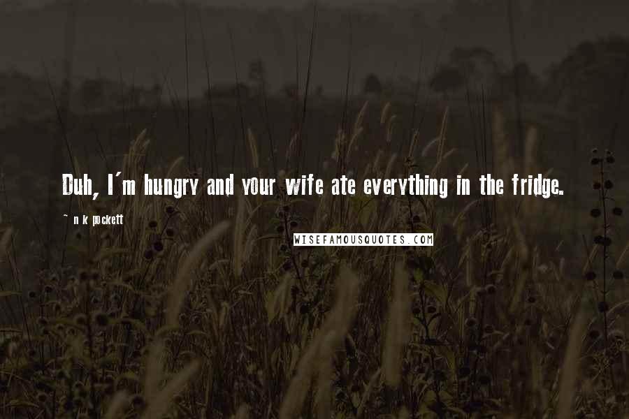 N K Pockett Quotes: Duh, I'm hungry and your wife ate everything in the fridge.