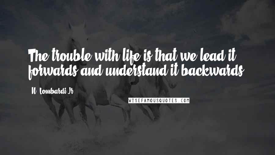 N. Lombardi Jr. Quotes: The trouble with life is that we lead it forwards and understand it backwards.