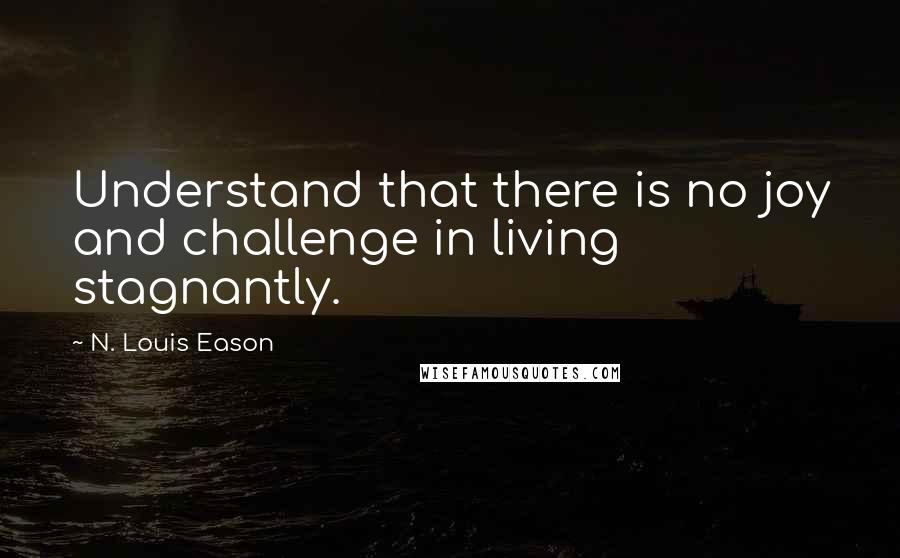 N. Louis Eason Quotes: Understand that there is no joy and challenge in living stagnantly.