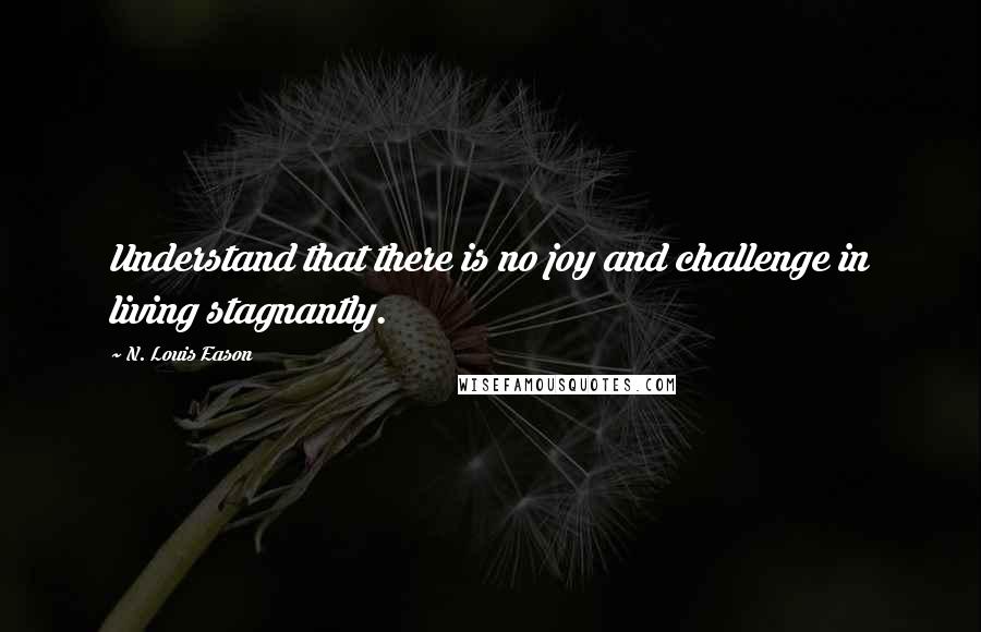 N. Louis Eason Quotes: Understand that there is no joy and challenge in living stagnantly.