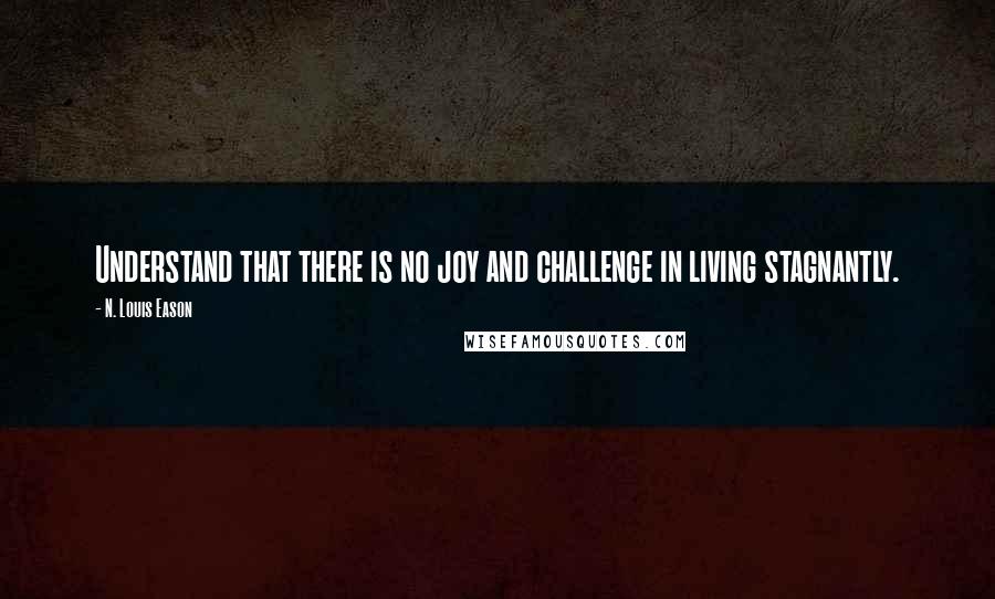 N. Louis Eason Quotes: Understand that there is no joy and challenge in living stagnantly.