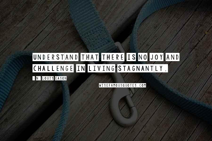 N. Louis Eason Quotes: Understand that there is no joy and challenge in living stagnantly.