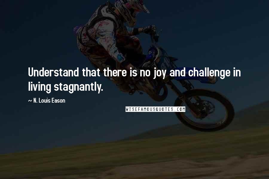 N. Louis Eason Quotes: Understand that there is no joy and challenge in living stagnantly.