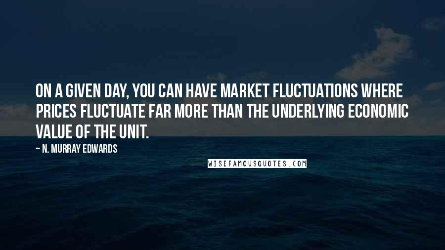 N. Murray Edwards Quotes: On a given day, you can have market fluctuations where prices fluctuate far more than the underlying economic value of the unit.