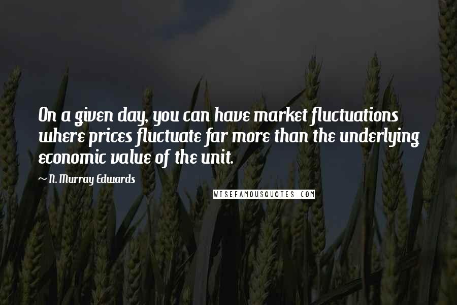 N. Murray Edwards Quotes: On a given day, you can have market fluctuations where prices fluctuate far more than the underlying economic value of the unit.