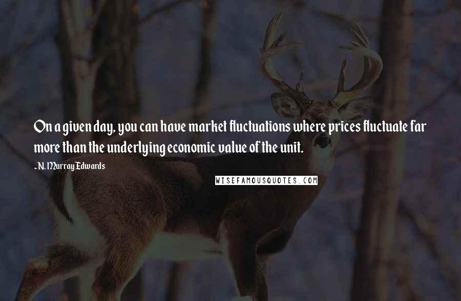 N. Murray Edwards Quotes: On a given day, you can have market fluctuations where prices fluctuate far more than the underlying economic value of the unit.