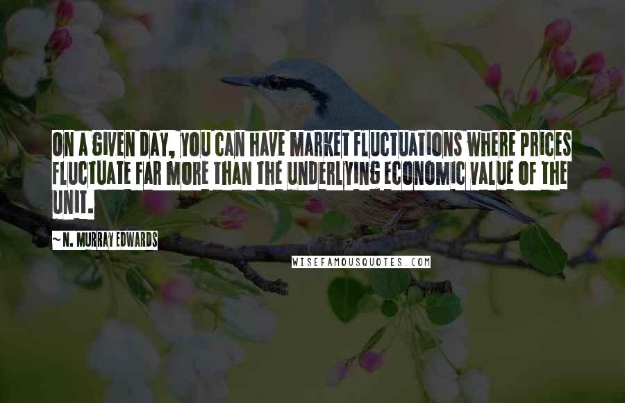 N. Murray Edwards Quotes: On a given day, you can have market fluctuations where prices fluctuate far more than the underlying economic value of the unit.