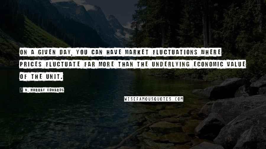 N. Murray Edwards Quotes: On a given day, you can have market fluctuations where prices fluctuate far more than the underlying economic value of the unit.