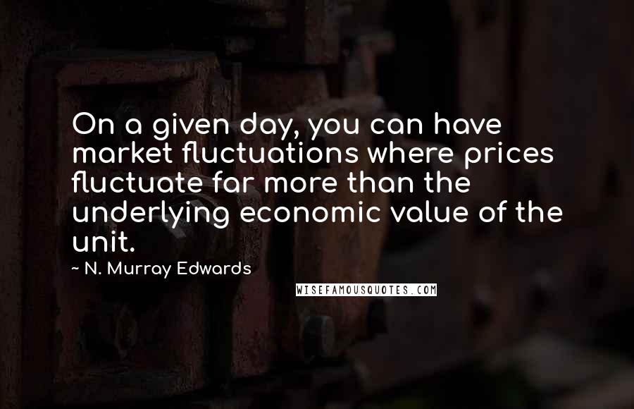 N. Murray Edwards Quotes: On a given day, you can have market fluctuations where prices fluctuate far more than the underlying economic value of the unit.