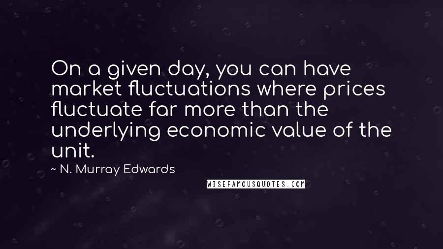 N. Murray Edwards Quotes: On a given day, you can have market fluctuations where prices fluctuate far more than the underlying economic value of the unit.