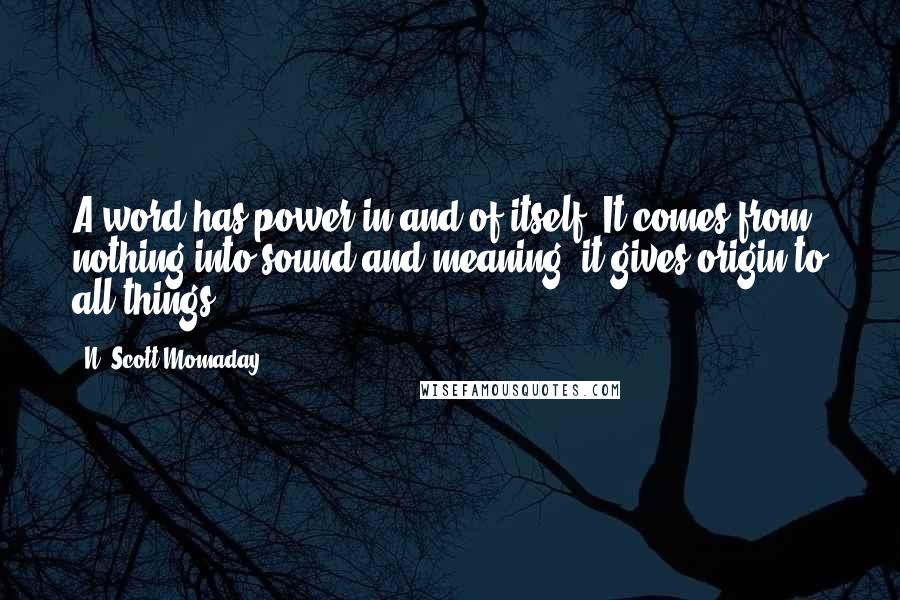 N. Scott Momaday Quotes: A word has power in and of itself. It comes from nothing into sound and meaning; it gives origin to all things.