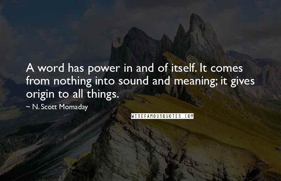 N. Scott Momaday Quotes: A word has power in and of itself. It comes from nothing into sound and meaning; it gives origin to all things.