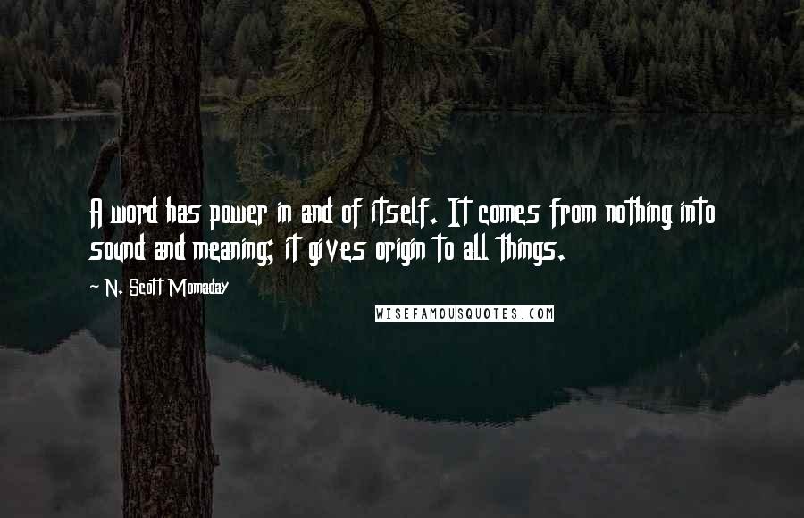 N. Scott Momaday Quotes: A word has power in and of itself. It comes from nothing into sound and meaning; it gives origin to all things.