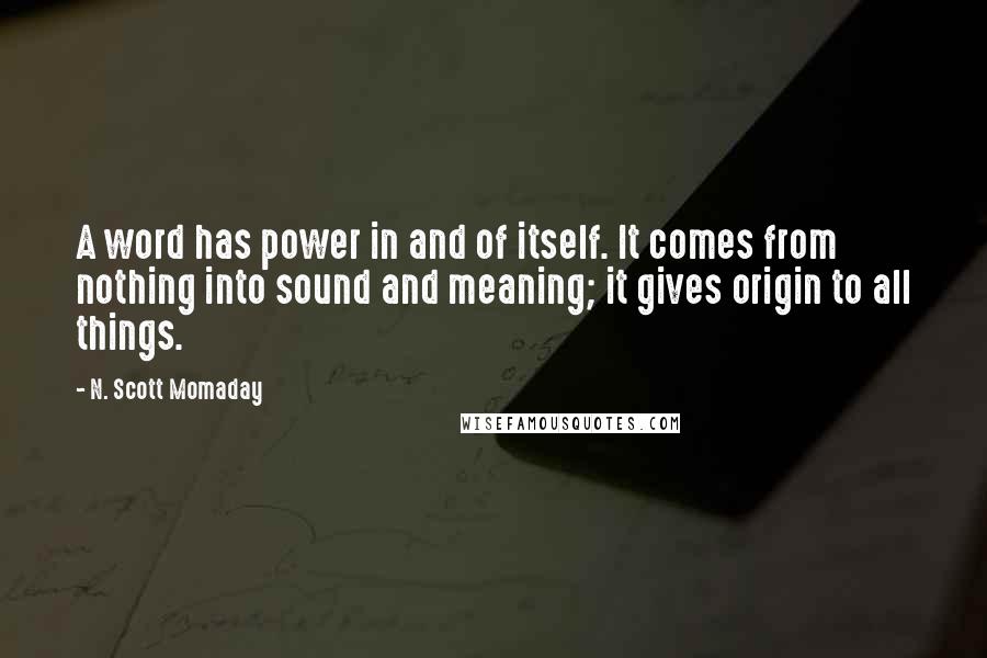 N. Scott Momaday Quotes: A word has power in and of itself. It comes from nothing into sound and meaning; it gives origin to all things.