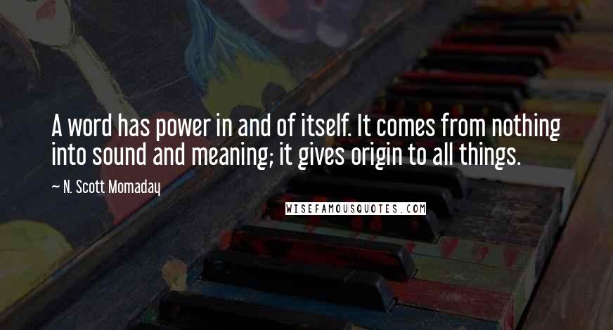 N. Scott Momaday Quotes: A word has power in and of itself. It comes from nothing into sound and meaning; it gives origin to all things.