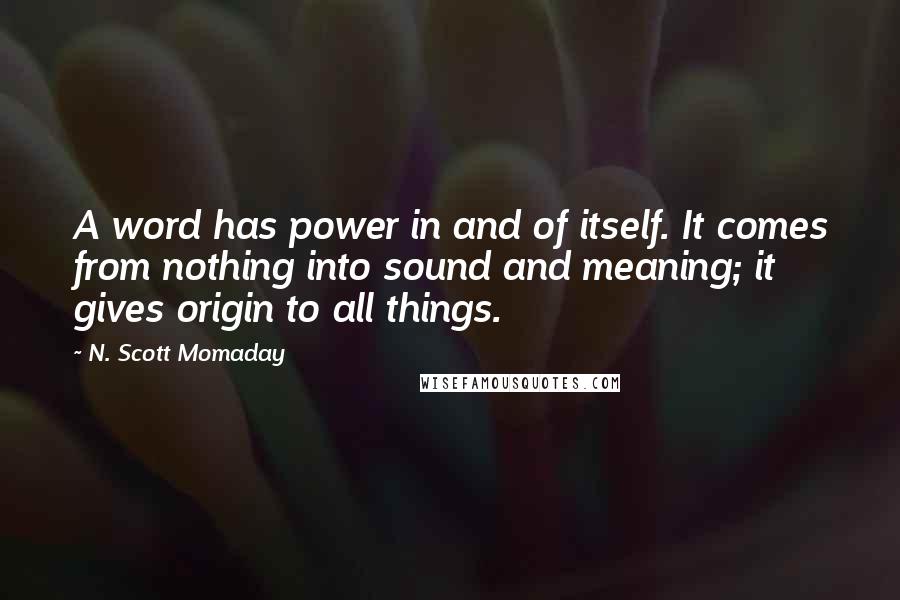 N. Scott Momaday Quotes: A word has power in and of itself. It comes from nothing into sound and meaning; it gives origin to all things.