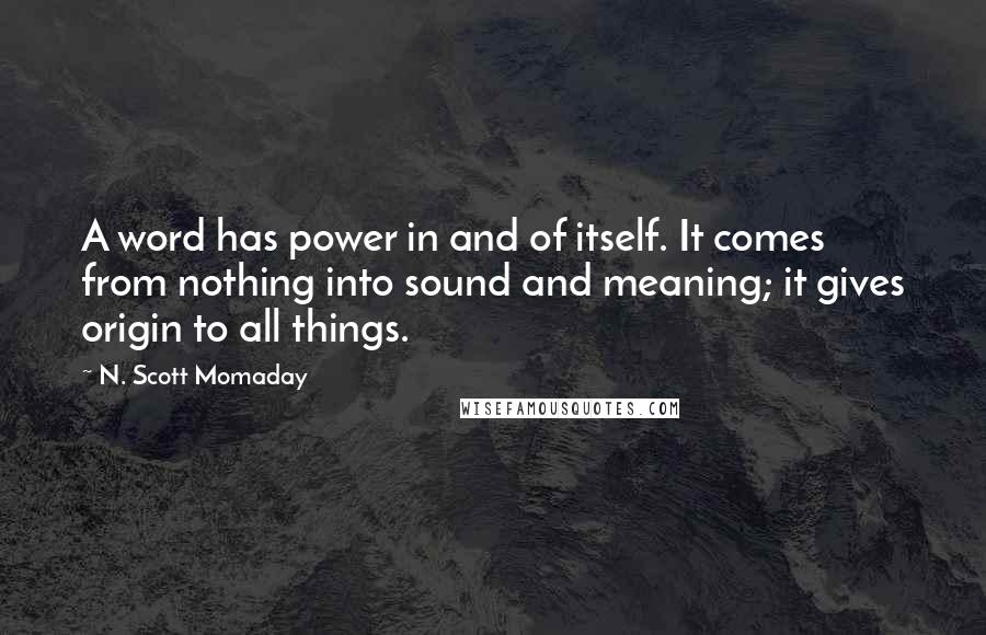 N. Scott Momaday Quotes: A word has power in and of itself. It comes from nothing into sound and meaning; it gives origin to all things.