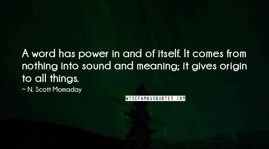 N. Scott Momaday Quotes: A word has power in and of itself. It comes from nothing into sound and meaning; it gives origin to all things.