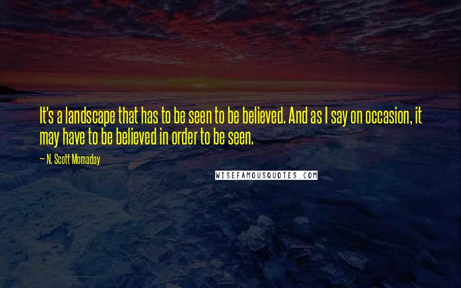 N. Scott Momaday Quotes: It's a landscape that has to be seen to be believed. And as I say on occasion, it may have to be believed in order to be seen.